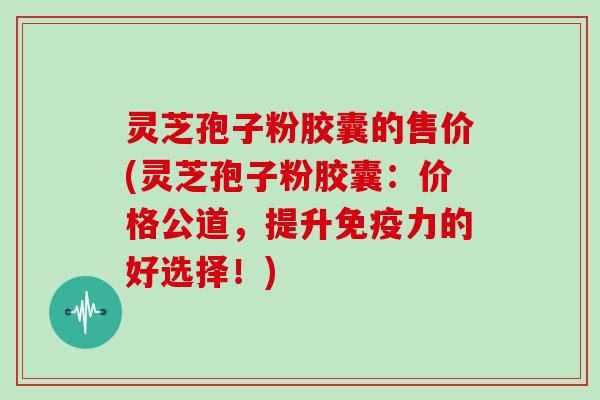 灵芝孢子粉胶囊的售价(灵芝孢子粉胶囊：价格公道，提升免疫力的好选择！)