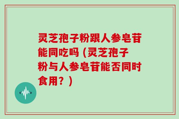 灵芝孢子粉跟人参皂苷能同吃吗 (灵芝孢子粉与人参皂苷能否同时食用？)