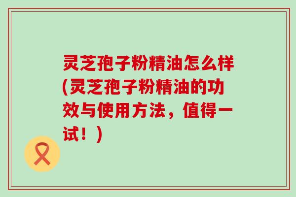 灵芝孢子粉精油怎么样(灵芝孢子粉精油的功效与使用方法，值得一试！)