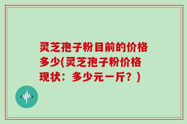 灵芝孢子粉目前的价格多少(灵芝孢子粉价格现状：多少元一斤？)