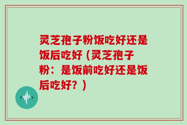 灵芝孢子粉饭吃好还是饭后吃好 (灵芝孢子粉：是饭前吃好还是饭后吃好？)