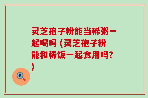 灵芝孢子粉能当稀粥一起喝吗 (灵芝孢子粉能和稀饭一起食用吗？)