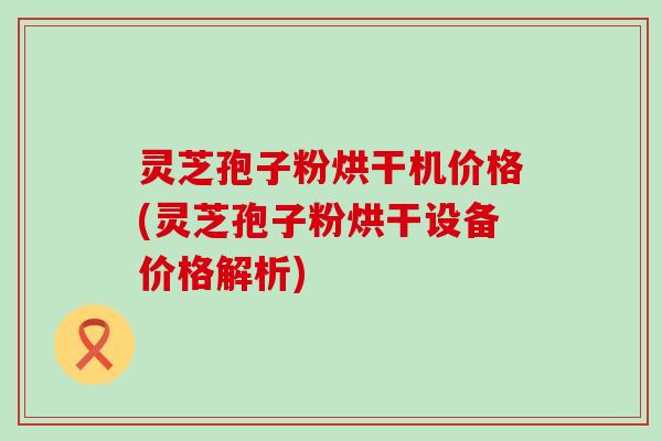 灵芝孢子粉烘干机价格(灵芝孢子粉烘干设备价格解析)