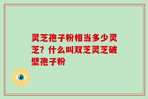 灵芝孢子粉相当多少灵芝？什么叫双芝灵芝破壁孢子粉