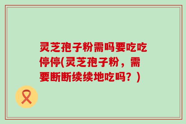 灵芝孢子粉需吗要吃吃停停(灵芝孢子粉，需要断断续续地吃吗？)