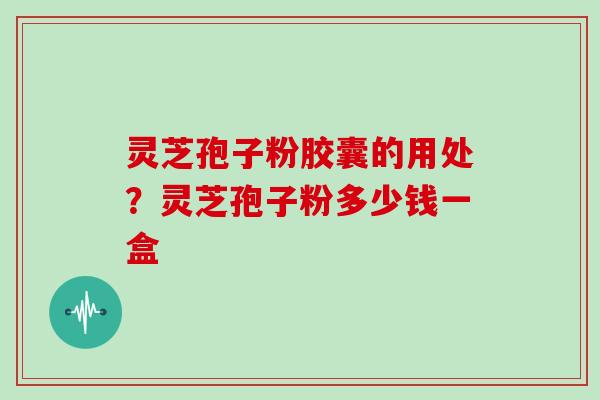 灵芝孢子粉胶囊的用处？灵芝孢子粉多少钱一盒