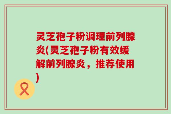 灵芝孢子粉调理前列腺炎(灵芝孢子粉有效缓解前列腺炎，推荐使用)