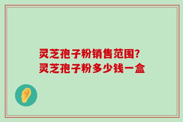 灵芝孢子粉销售范围？灵芝孢子粉多少钱一盒