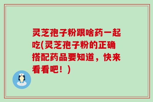 灵芝孢子粉跟啥药一起吃(灵芝孢子粉的正确搭配药品要知道，快来看看吧！)