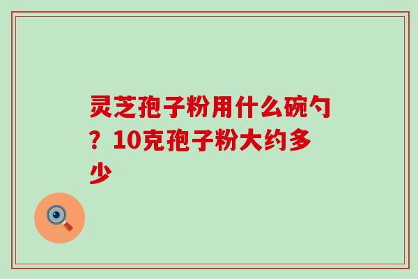 灵芝孢子粉用什么碗勺？10克孢子粉大约多少