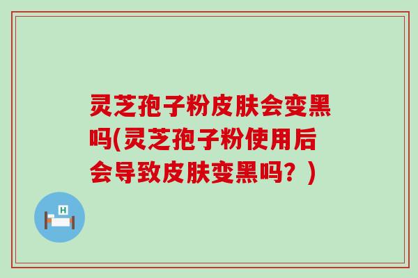 灵芝孢子粉会变黑吗(灵芝孢子粉使用后会导致变黑吗？)