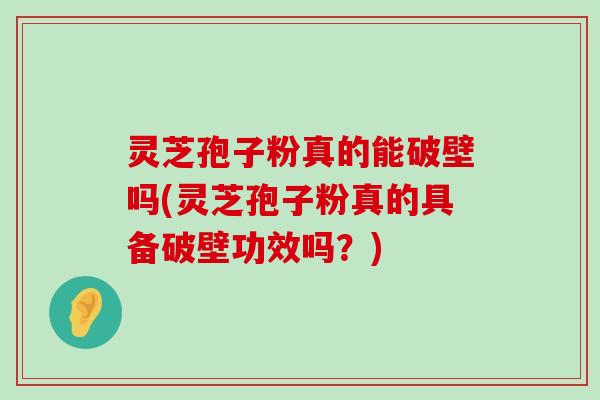 灵芝孢子粉真的能破壁吗(灵芝孢子粉真的具备破壁功效吗？)