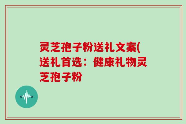 灵芝孢子粉送礼文案(送礼首选：健康礼物灵芝孢子粉