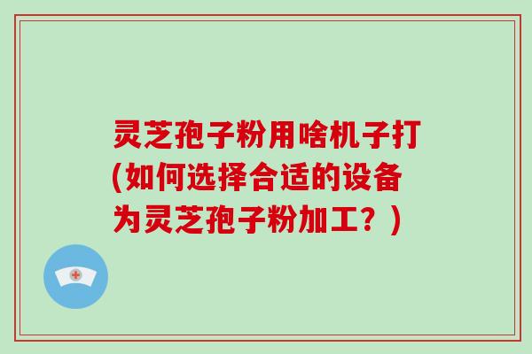 灵芝孢子粉用啥机子打(如何选择合适的设备为灵芝孢子粉加工？)