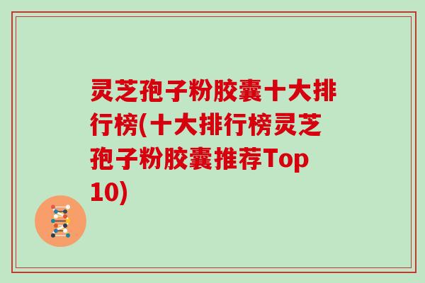 灵芝孢子粉胶囊十大排行榜(十大排行榜灵芝孢子粉胶囊推荐Top10)