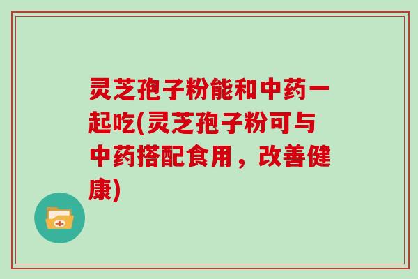 灵芝孢子粉能和一起吃(灵芝孢子粉可与搭配食用，改善健康)