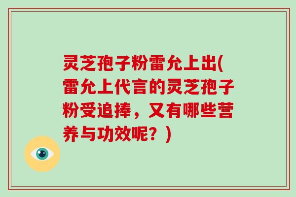 灵芝孢子粉雷允上出(雷允上代言的灵芝孢子粉受追捧，又有哪些营养与功效呢？)