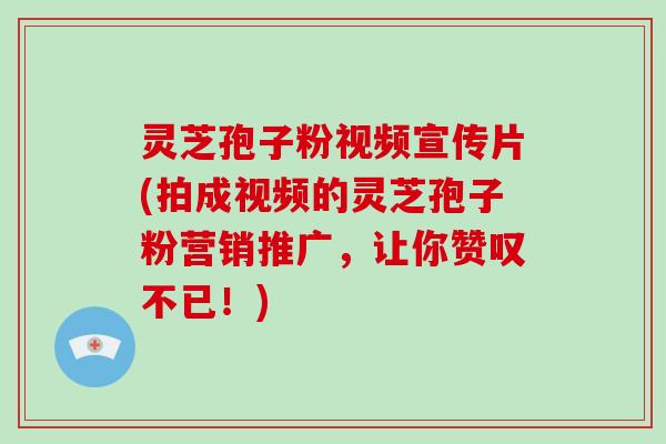 灵芝孢子粉视频宣传片(拍成视频的灵芝孢子粉营销推广，让你赞叹不已！)