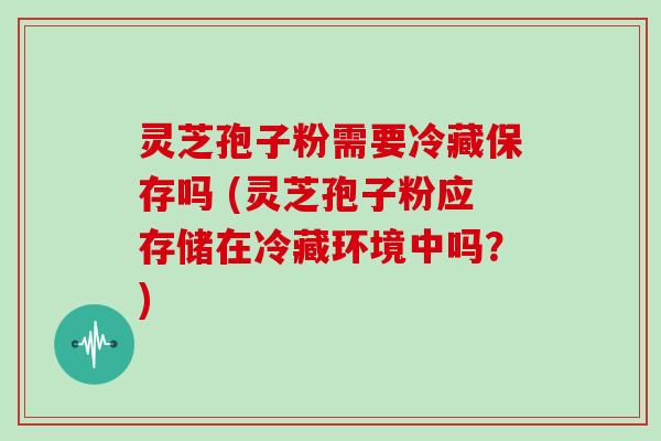 灵芝孢子粉需要冷藏保存吗 (灵芝孢子粉应存储在冷藏环境中吗？)