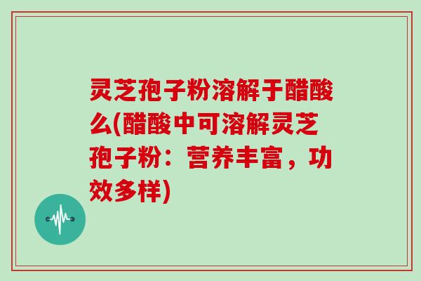 灵芝孢子粉溶解于醋酸么(醋酸中可溶解灵芝孢子粉：营养丰富，功效多样)