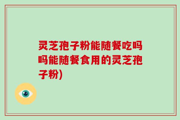 灵芝孢子粉能随餐吃吗吗能随餐食用的灵芝孢子粉)