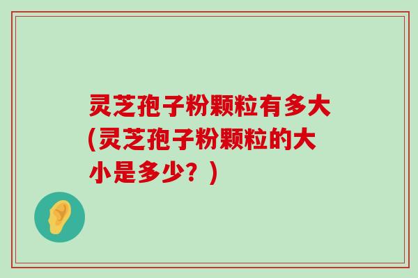 灵芝孢子粉颗粒有多大(灵芝孢子粉颗粒的大小是多少？)