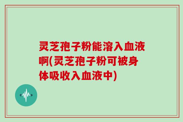 灵芝孢子粉能溶入液啊(灵芝孢子粉可被身体吸收入液中)