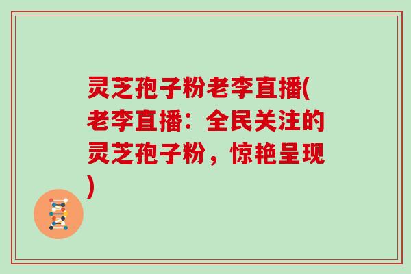 灵芝孢子粉老李直播(老李直播：全民关注的灵芝孢子粉，惊艳呈现)