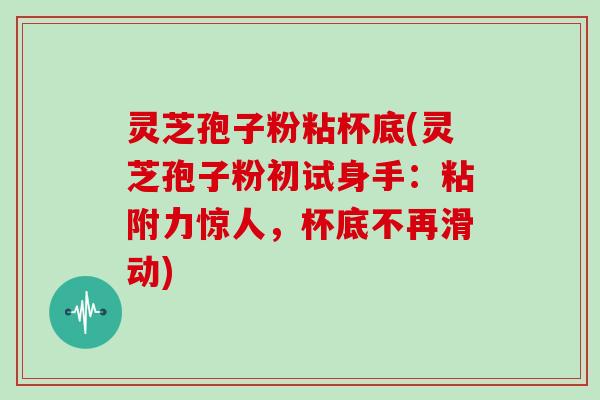 灵芝孢子粉粘杯底(灵芝孢子粉初试身手：粘附力惊人，杯底不再滑动)