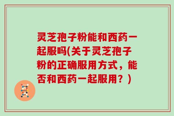 灵芝孢子粉能和西药一起服吗(关于灵芝孢子粉的正确服用方式，能否和西药一起服用？)