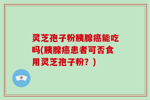 灵芝孢子粉胰腺能吃吗(胰腺患者可否食用灵芝孢子粉？)