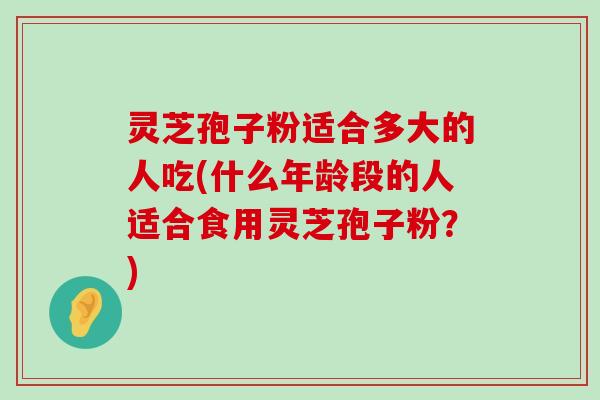 灵芝孢子粉适合多大的人吃(什么年龄段的人适合食用灵芝孢子粉？)