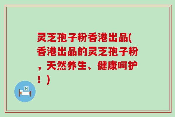 灵芝孢子粉香港出品(香港出品的灵芝孢子粉，天然养生、健康呵护！)