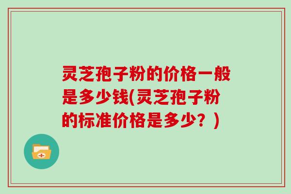 灵芝孢子粉的价格一般是多少钱(灵芝孢子粉的标准价格是多少？)