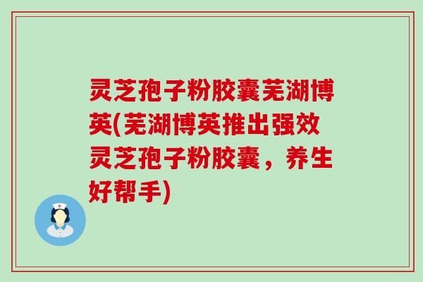 灵芝孢子粉胶囊芜湖博英(芜湖博英推出强效灵芝孢子粉胶囊，养生好帮手)