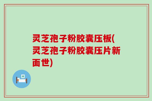 灵芝孢子粉胶囊压板(灵芝孢子粉胶囊压片新面世)