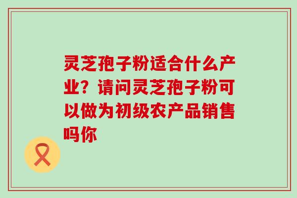 灵芝孢子粉适合什么产业？请问灵芝孢子粉可以做为初级农产品销售吗你