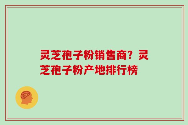 灵芝孢子粉销售商？灵芝孢子粉产地排行榜