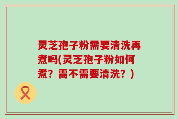 灵芝孢子粉需要清洗再煮吗(灵芝孢子粉如何煮？需不需要清洗？)