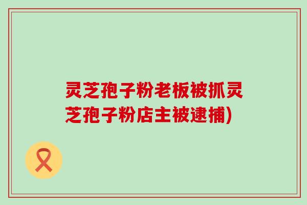 灵芝孢子粉老板被抓灵芝孢子粉店主被逮捕)