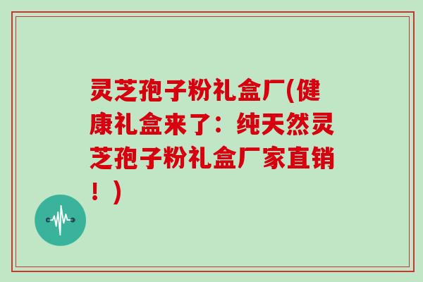 灵芝孢子粉礼盒厂(健康礼盒来了：纯天然灵芝孢子粉礼盒厂家直销！)