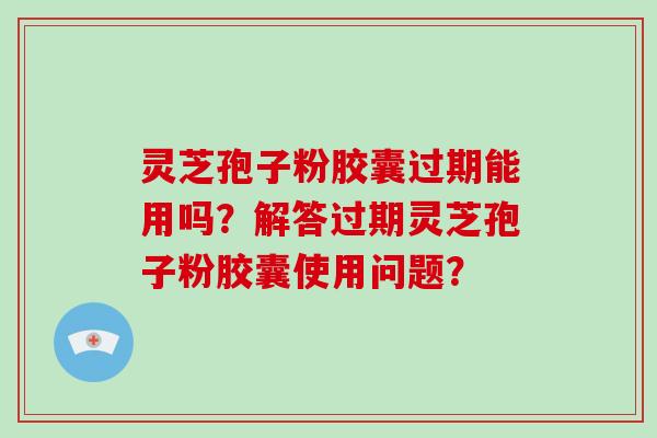 灵芝孢子粉胶囊过期能用吗？解答过期灵芝孢子粉胶囊使用问题？