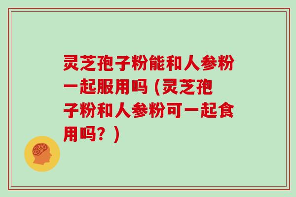 灵芝孢子粉能和人参粉一起服用吗 (灵芝孢子粉和人参粉可一起食用吗？)