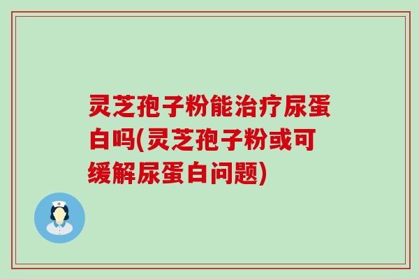 灵芝孢子粉能尿蛋白吗(灵芝孢子粉或可缓解尿蛋白问题)