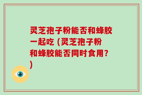 灵芝孢子粉能否和蜂胶一起吃 (灵芝孢子粉和蜂胶能否同时食用？)