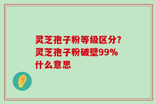 灵芝孢子粉等级区分？灵芝孢子粉破壁99%什么意思