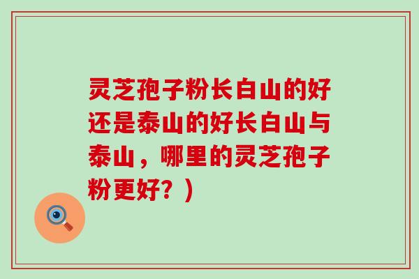 灵芝孢子粉长白山的好还是泰山的好长白山与泰山，哪里的灵芝孢子粉更好？)