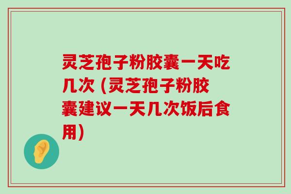 灵芝孢子粉胶囊一天吃几次 (灵芝孢子粉胶囊建议一天几次饭后食用)