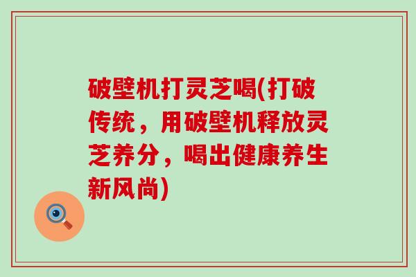 破壁机打灵芝喝(打破传统，用破壁机释放灵芝养分，喝出健康养生新风尚)