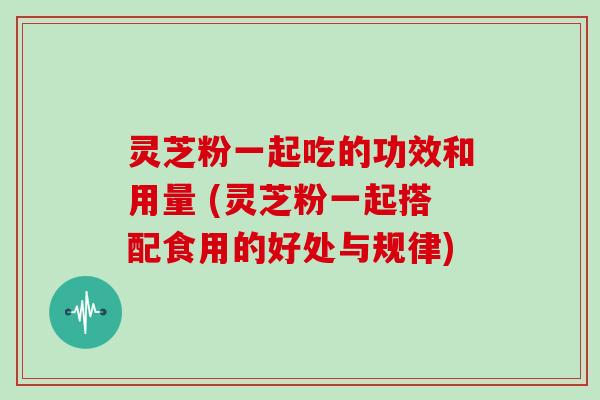 灵芝粉一起吃的功效和用量 (灵芝粉一起搭配食用的好处与规律)